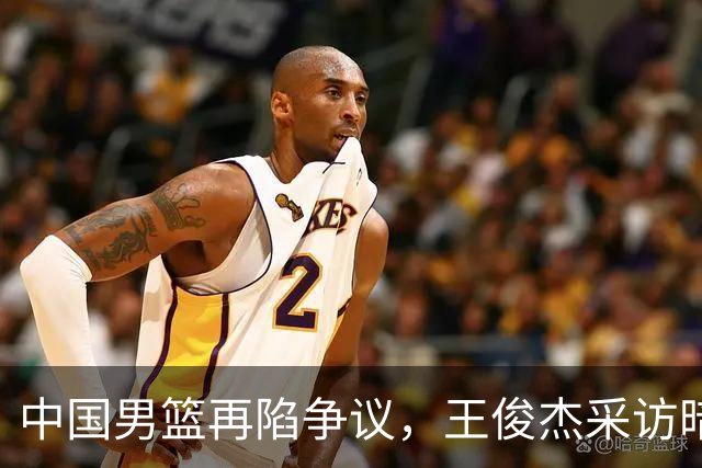 中国男篮再陷争议，王俊杰采访暗讽郭士强引发热议